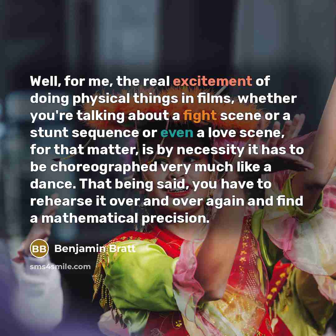 “Well, for me, the real excitement of doing physical things in films, whether you're talking about a fight scene or a stunt sequence or even a love scene, for that matter, is by necessity it has to be choreographed very much like a dance. That being said, you have to rehearse it over and over again…” quote by Benjamin Bratt