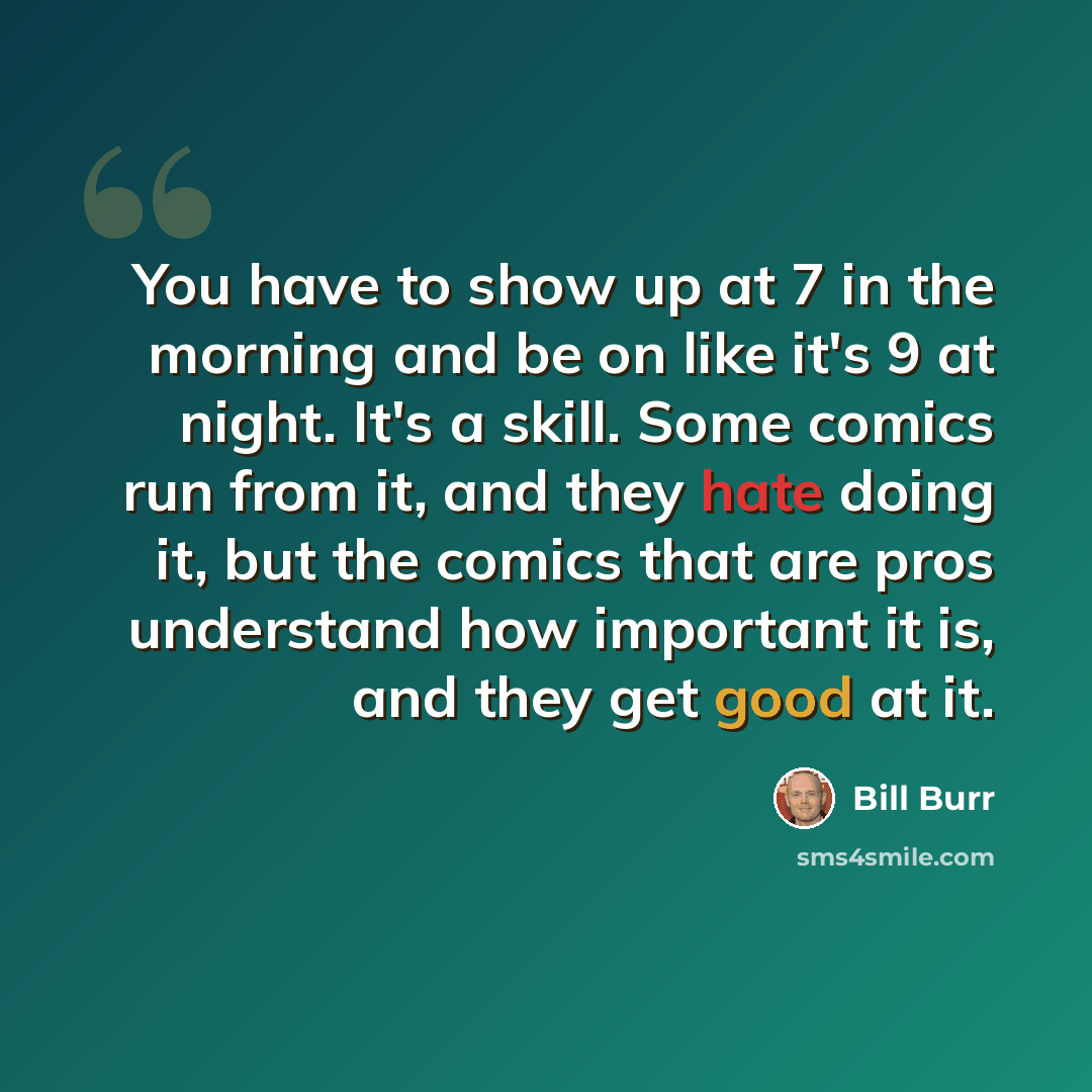 “You have to show up at 7 in the morning and be on like it's 9 at night. It's a skill. Some comics run from it, and they hate doing it, but the comics that are pros understand how important it is, and they get good at it.” quote by Bill Burr