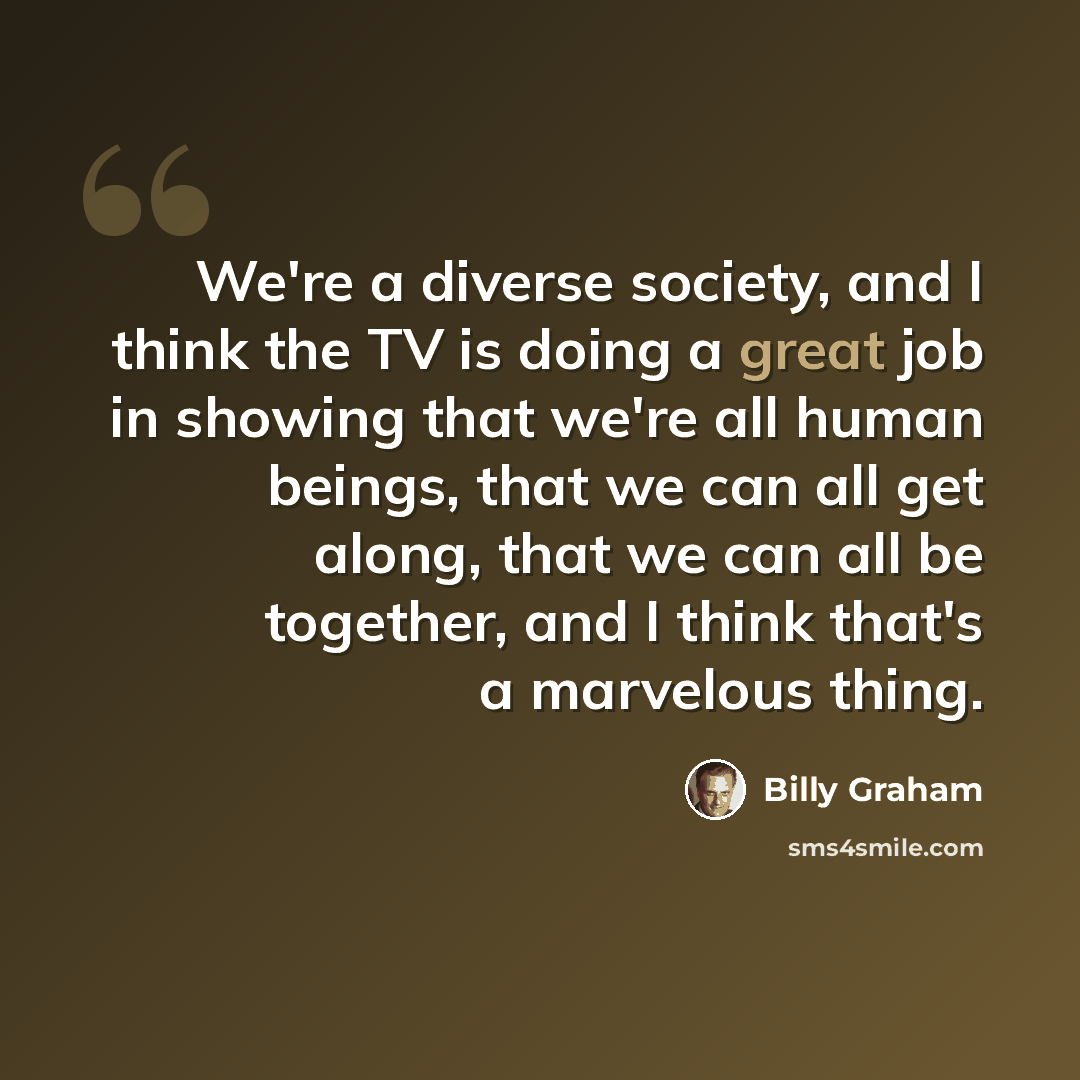 “We're a diverse society, and I think the TV is doing a great job in showing that we're all human beings, that we can all get along, that we can all be together, and I think that's a marvelous thing.” quote by Billy Graham