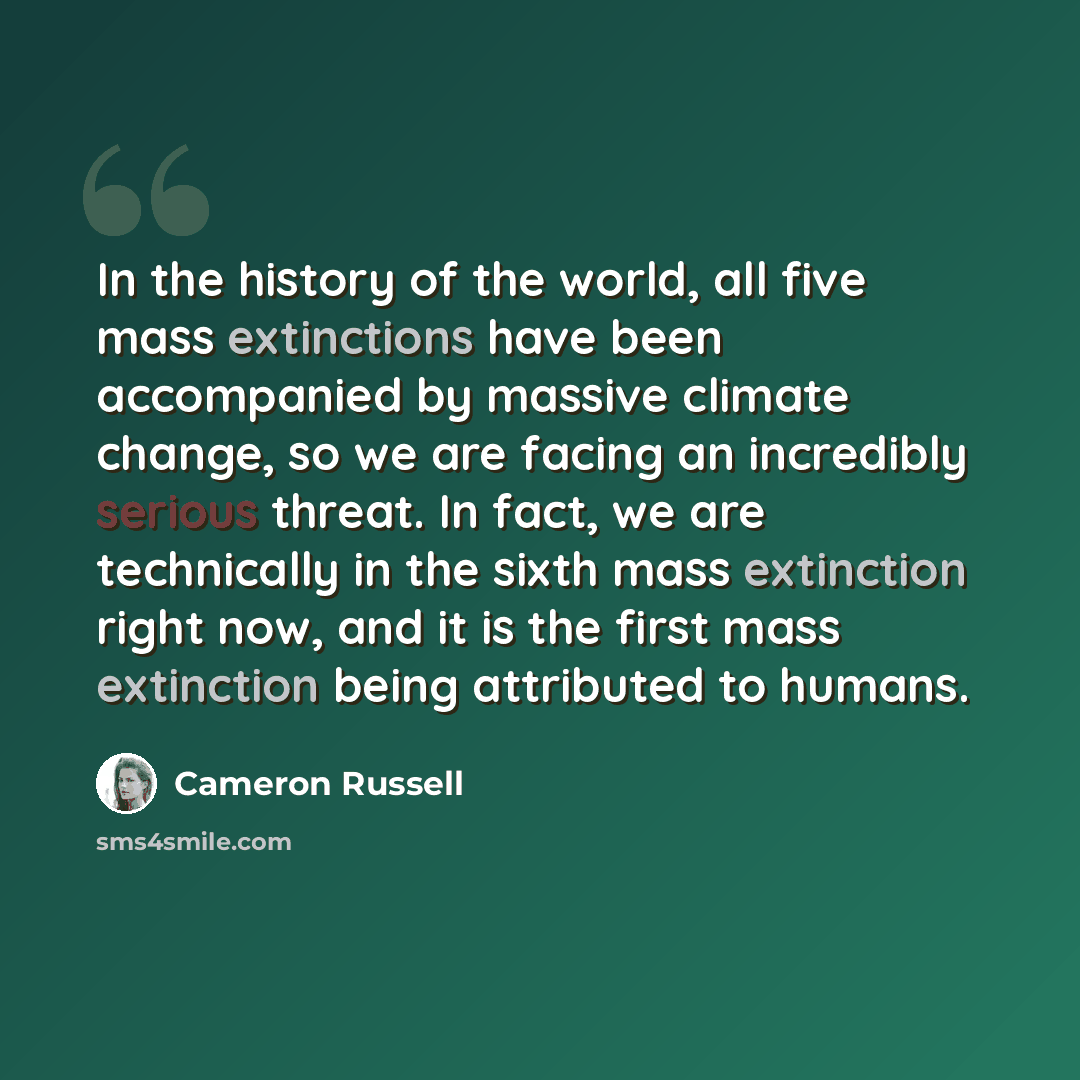“In the history of the world, all five mass extinctions have been accompanied by massive climate change, so we are facing an incredibly serious threat. In fact, we are technically in the sixth mass extinction right now, and it is the first mass extinction being attributed to humans.” quote by Cameron Russell