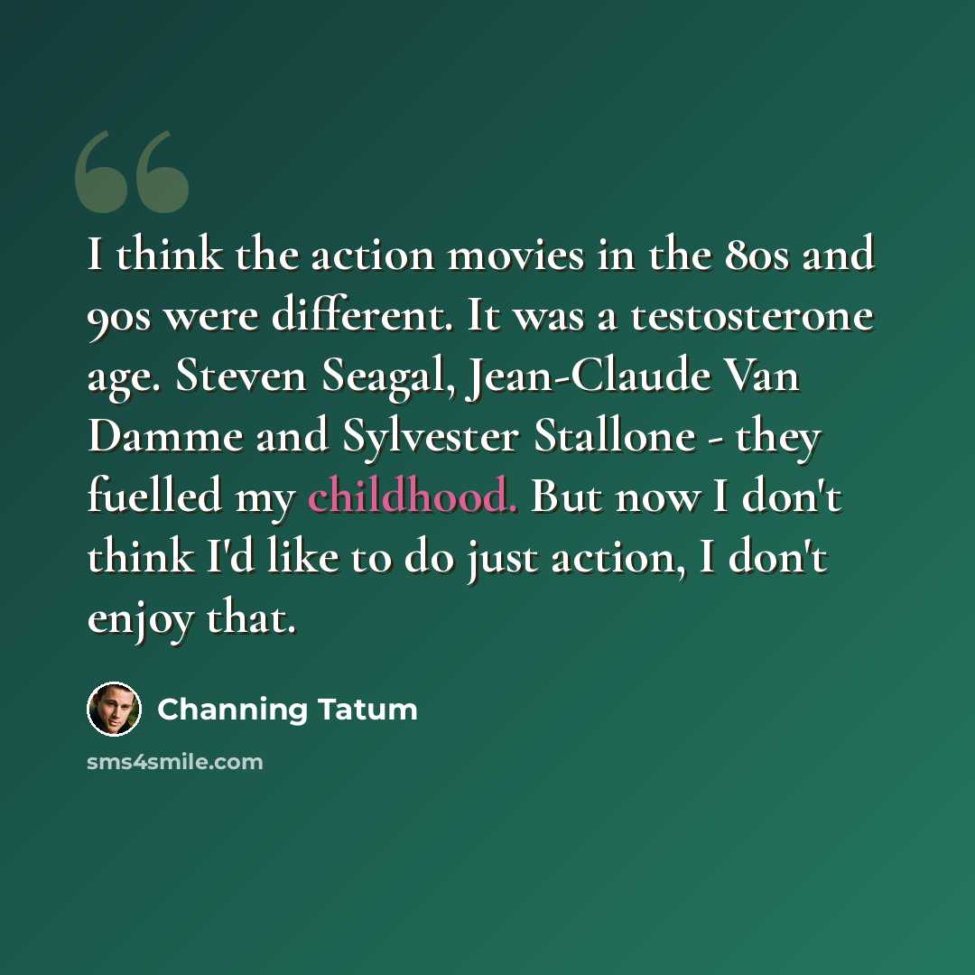 “I think the action movies in the 80s and 90s were different. It was a testosterone age. Steven Seagal, Jean-Claude Van Damme and Sylvester Stallone - they fuelled my childhood. But now I don't think I'd like to do just action, I don't enjoy that.” quote by Channing Tatum
