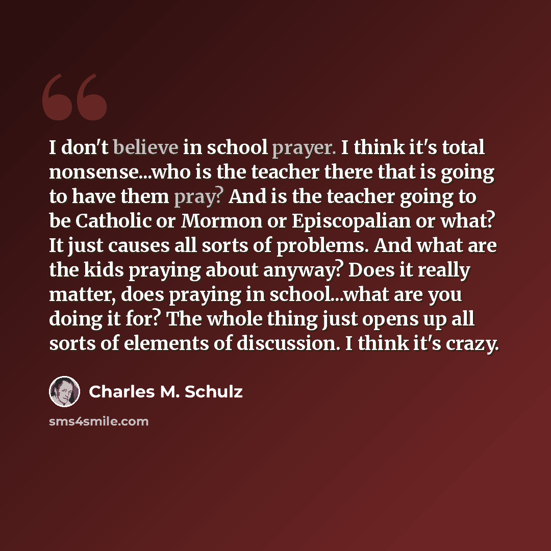“I don't believe in school prayer. I think it's total nonsense...who is the teacher there that is going to have them pray? And is the teacher going to be Catholic or Mormon or Episcopalian or what? It just causes all sorts of problems. And what are the kids praying about anyway? Does it really…” quote by Charles M. Schulz