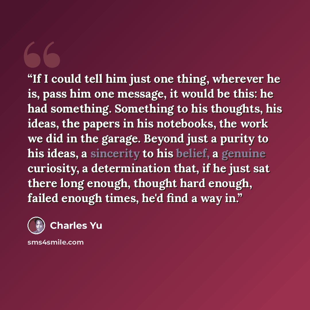 “If I could tell him just one thing, wherever he is, pass him one message, it would be this: he had something. Something to his thoughts, his ideas, the papers in his notebooks, the work we did in the garage. Beyond just a purity to his ideas, a sincerity to his belief, a genuine curiosity, a…” quote by Charles Yu
