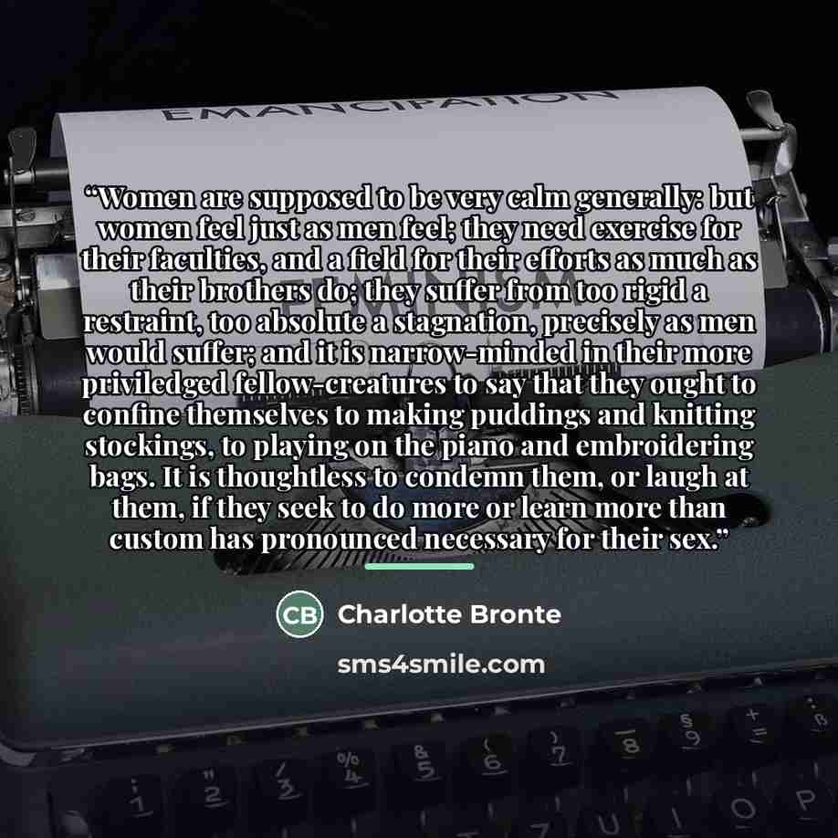 “Women are supposed to be very calm generally: but women feel just as men feel; they need exercise for their faculties, and a field for their efforts as much as their brothers do; they suffer from too rigid a restraint, too absolute a stagnation, precisely as men would suffer; and it is…” quote by Charlotte Brontë