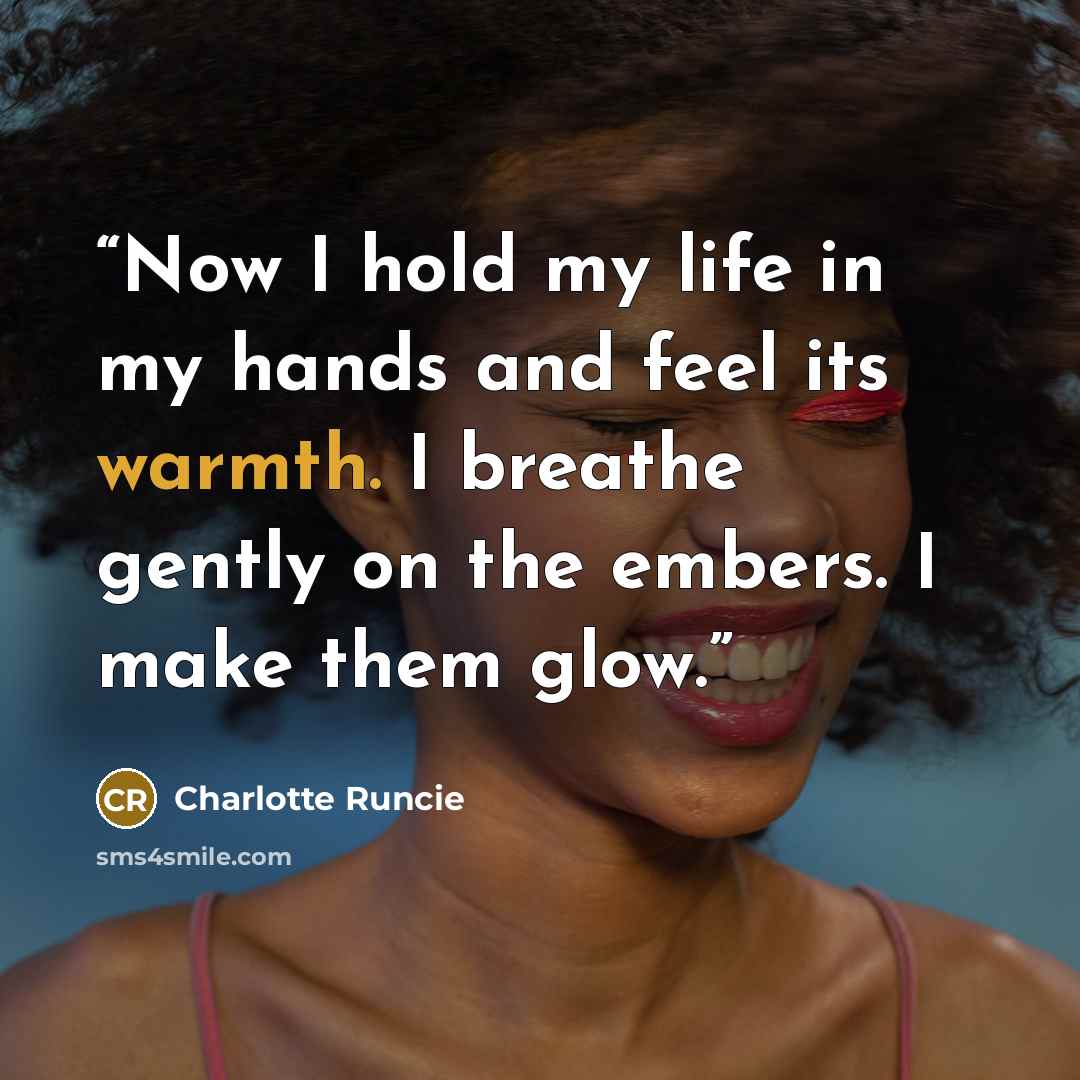 “Now I hold my life in my hands and feel its warmth. I breathe gently on the embers. I make them glow.” quote by Charlotte Runcie