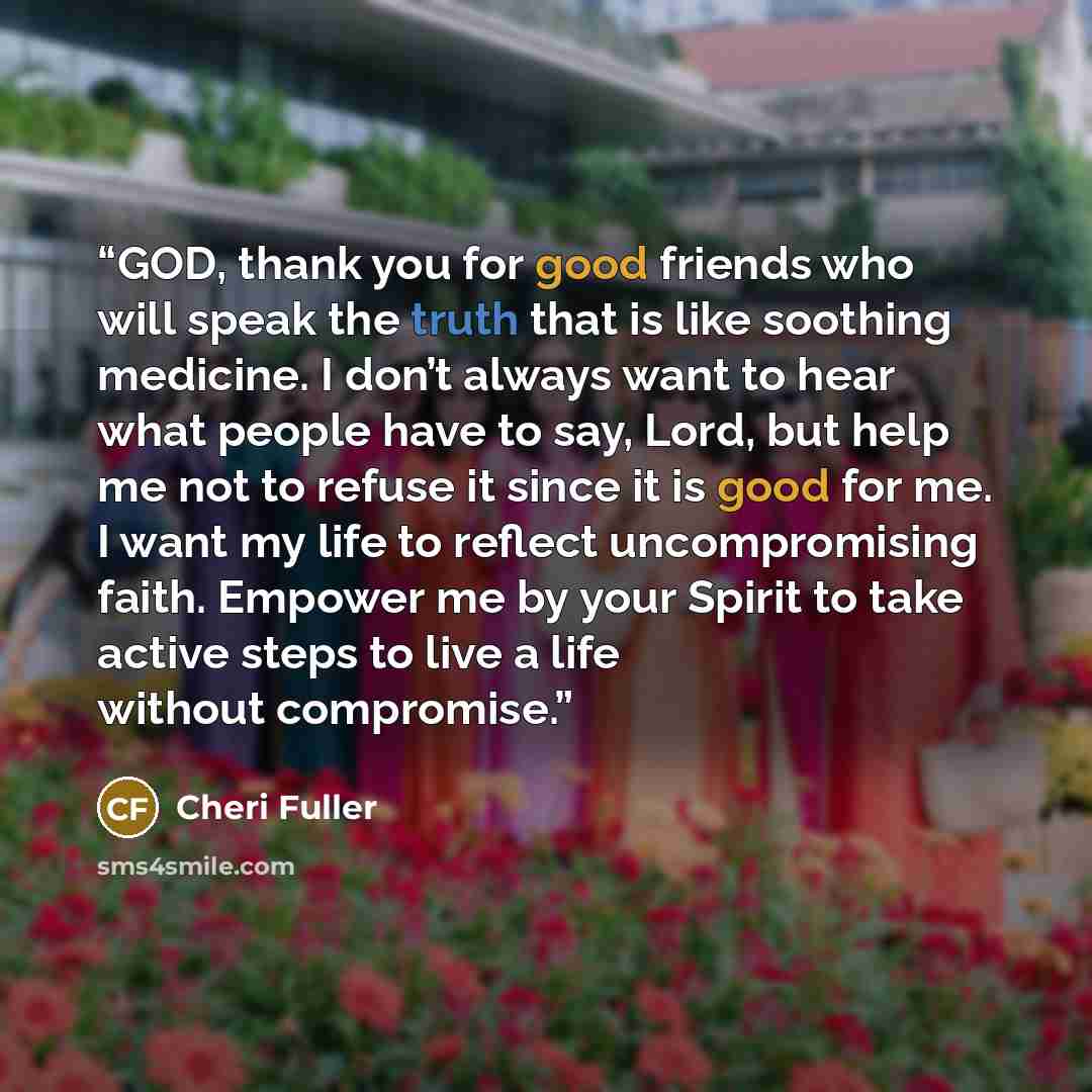 “GOD, thank you for good friends who will speak the truth that is like soothing medicine. I don’t always want to hear what people have to say, Lord, but help me not to refuse it since it is good for me. I want my life to reflect uncompromising faith. Empower me by your Spirit to take active steps…” quote by Cheri Fuller