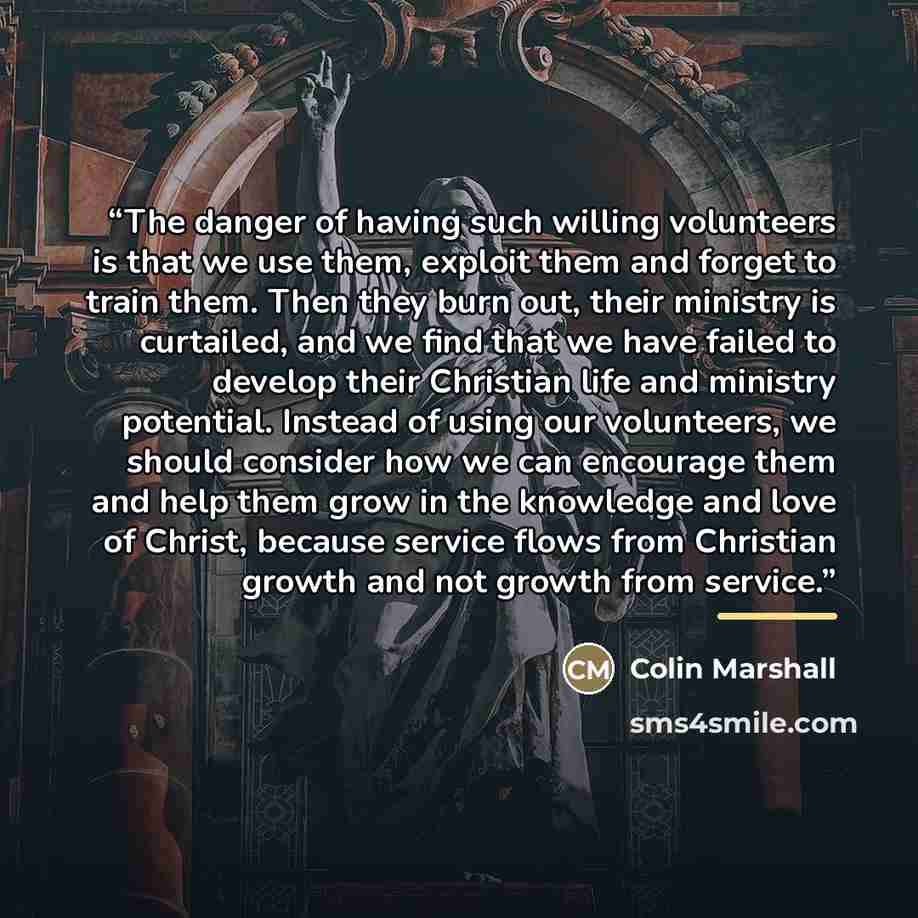 “The danger of having such willing volunteers is that we use them, exploit them and forget to train them. Then they burn out, their ministry is curtailed, and we find that we have failed to develop their Christian life and ministry potential. Instead of using our volunteers, we should consider how…” quote by Colin Marshall