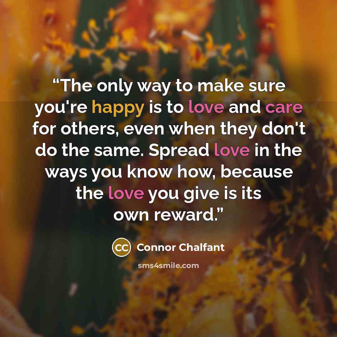 “The only way to make sure you're happy is to love and care for others, even when they don't do the same. Spread love in the ways you know how, because the love you give is its own reward.” quote by Connor Chalfant