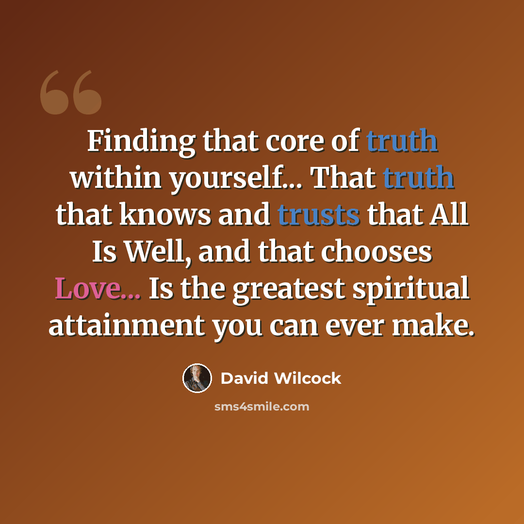 “Finding that core of truth within yourself... That truth that knows and trusts that All Is Well, and that chooses Love... Is the greatest spiritual attainment you can ever make.” quote by David Wilcock
