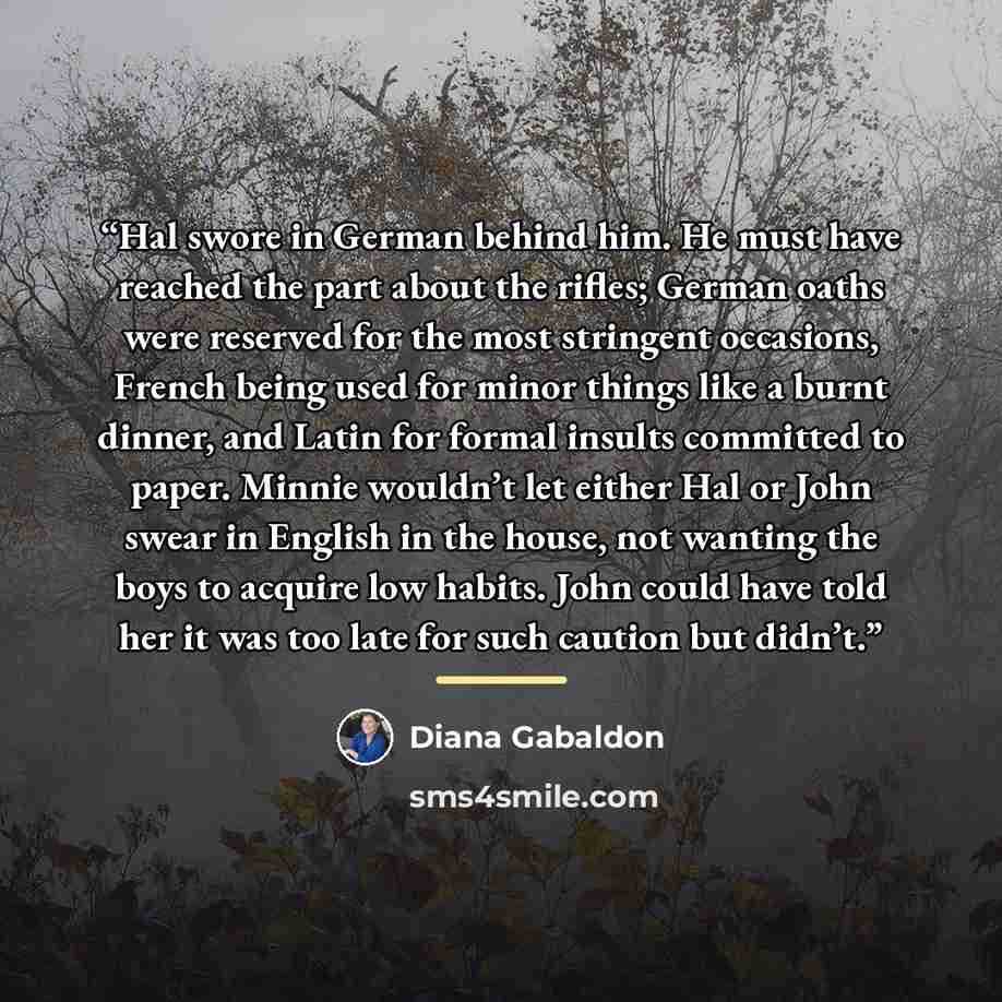 “Hal swore in German behind him. He must have reached the part about the rifles; German oaths were reserved for the most stringent occasions, French being used for minor things like a burnt dinner, and Latin for formal insults committed to paper. Minnie wouldn’t let either Hal or John swear in…” quote by Diana Gabaldon