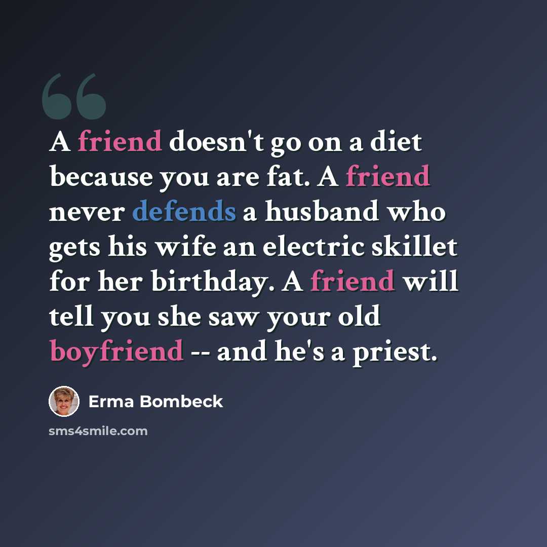 “A friend doesn't go on a diet because you are fat. A friend never defends a husband who gets his wife an electric skillet for her birthday. A friend will tell you she saw your old boyfriend -- and he's a priest.” quote by Erma Bombeck