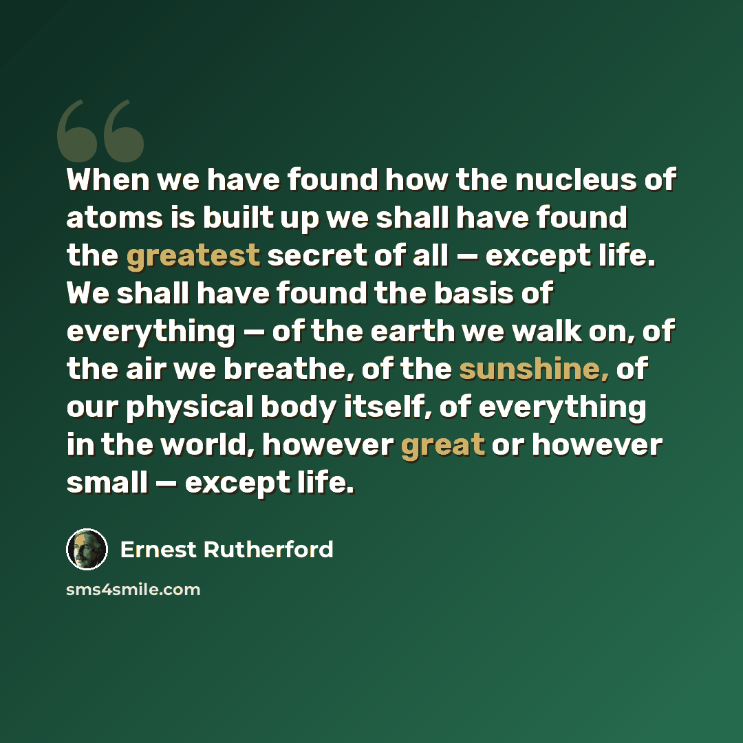“When we have found how the nucleus of atoms is built up we shall have found the greatest secret of all — except life. We shall have found the basis of everything — of the earth we walk on, of the air we breathe, of the sunshine, of our physical body itself, of everything in the world, however…” quote by Ernest Rutherford