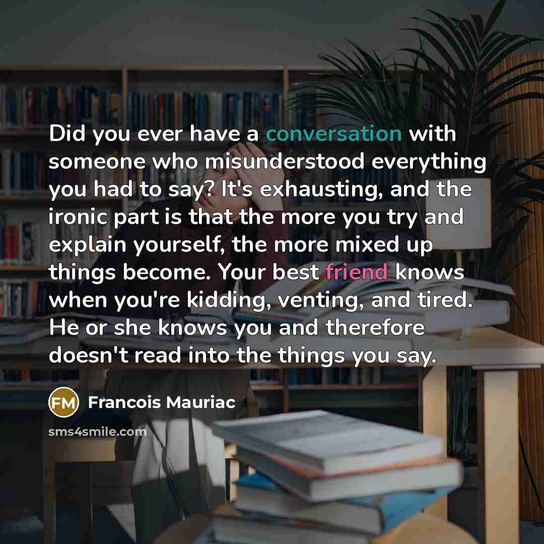 “Did you ever have a conversation with someone who misunderstood everything you had to say? It's exhausting, and the ironic part is that the more you try and explain yourself, the more mixed up things become. Your best friend knows when you're kidding, venting, and tired. He or she knows you and…” quote by Francois Mauriac