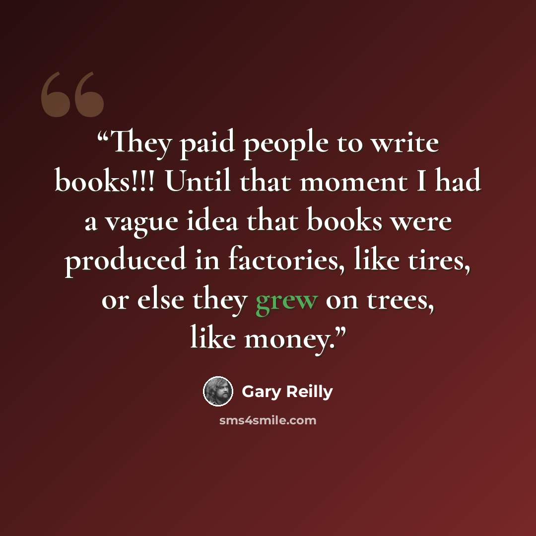 “They paid people to write books!!! Until that moment I had a vague idea that books were produced in factories, like tires, or else they grew on trees, like money.” quote by Gary Reilly