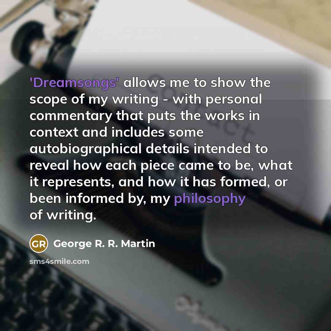 “'Dreamsongs' allows me to show the scope of my writing - with personal commentary that puts the works in context and includes some autobiographical details intended to reveal how each piece came to be, what it represents, and how it has formed, or been informed by, my philosophy of writing.” quote by George R. R. Martin