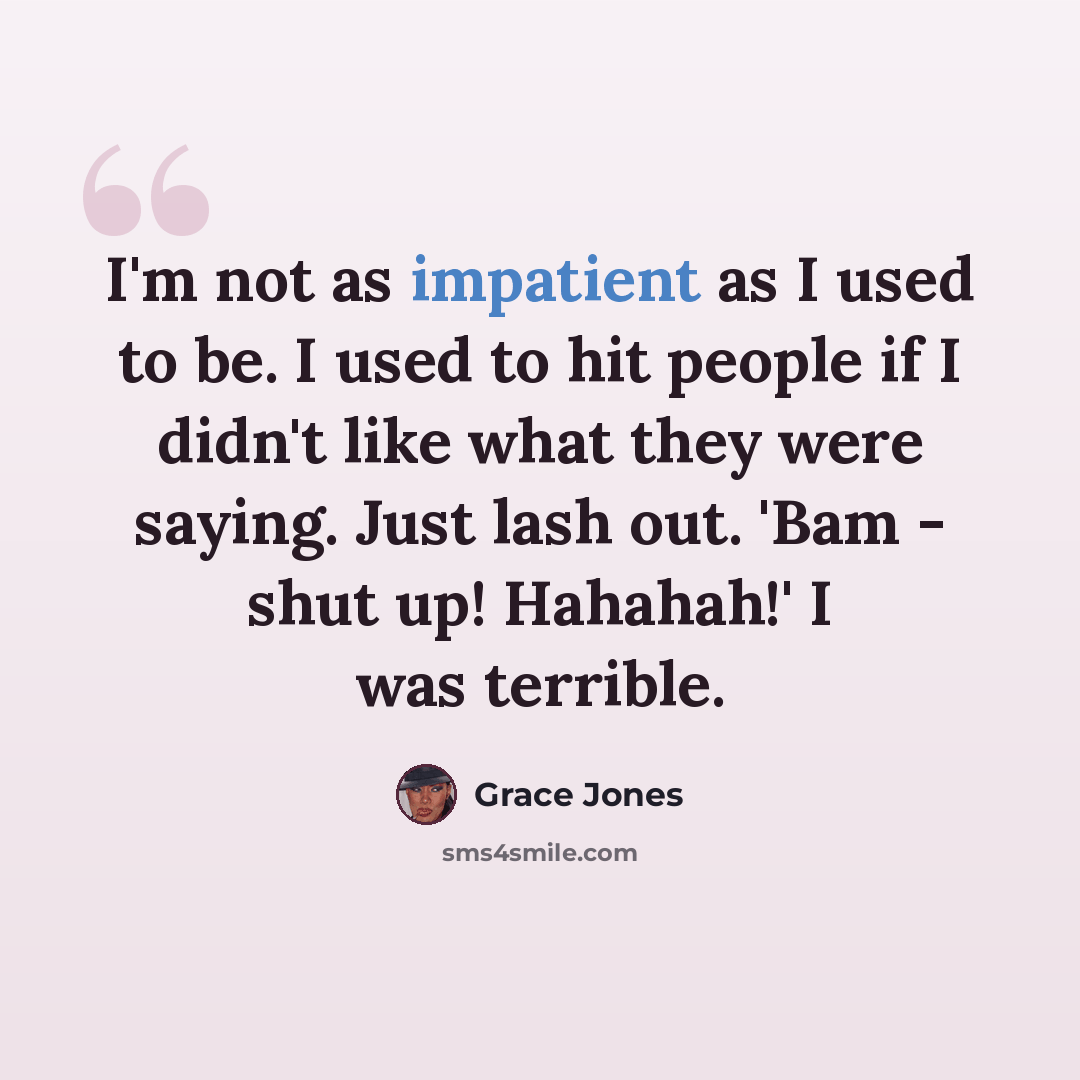 “I'm not as impatient as I used to be. I used to hit people if I didn't like what they were saying. Just lash out. 'Bam - shut up! Hahahah!' I was terrible.” quote by Grace Jones
