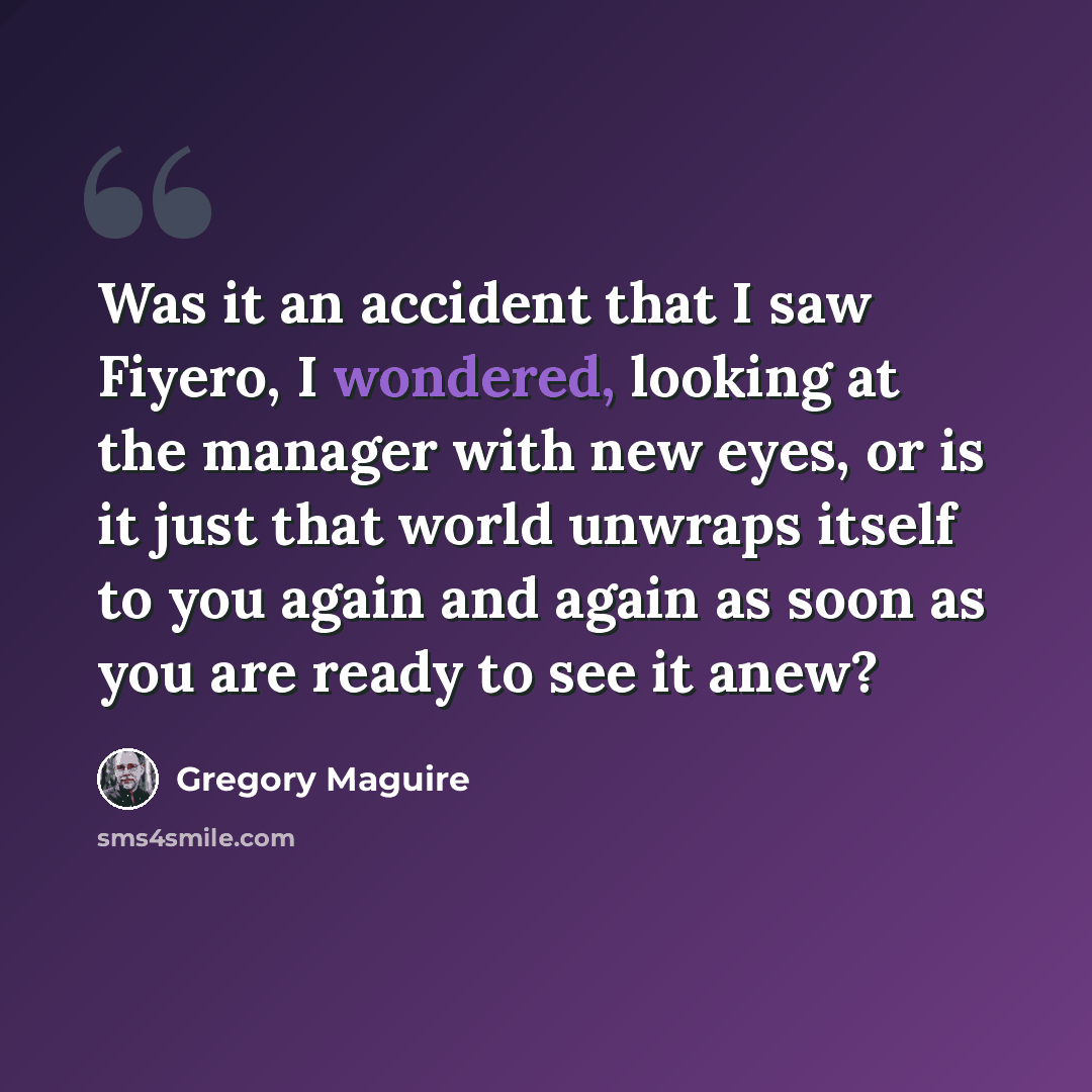 “Was it an accident that I saw Fiyero, I wondered, looking at the manager with new eyes, or is it just that world unwraps itself to you again and again as soon as you are ready to see it anew?” quote by Gregory Maguire