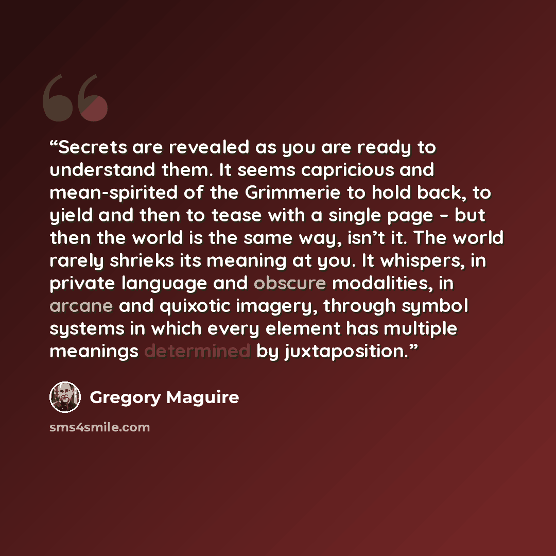 “Secrets are revealed as you are ready to understand them. It seems capricious and mean-spirited of the Grimmerie to hold back, to yield and then to tease with a single page – but then the world is the same way, isn’t it. The world rarely shrieks its meaning at you. It whispers, in private language…” quote by Gregory Maguire
