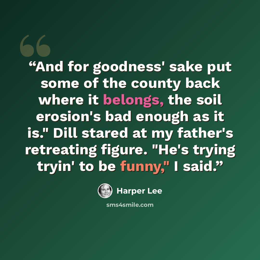 “And for goodness' sake put some of the county back where it belongs, the soil erosion's bad enough as it is." Dill stared at my father's retreating figure. "He's trying tryin' to be funny," I said.” quote by Harper Lee