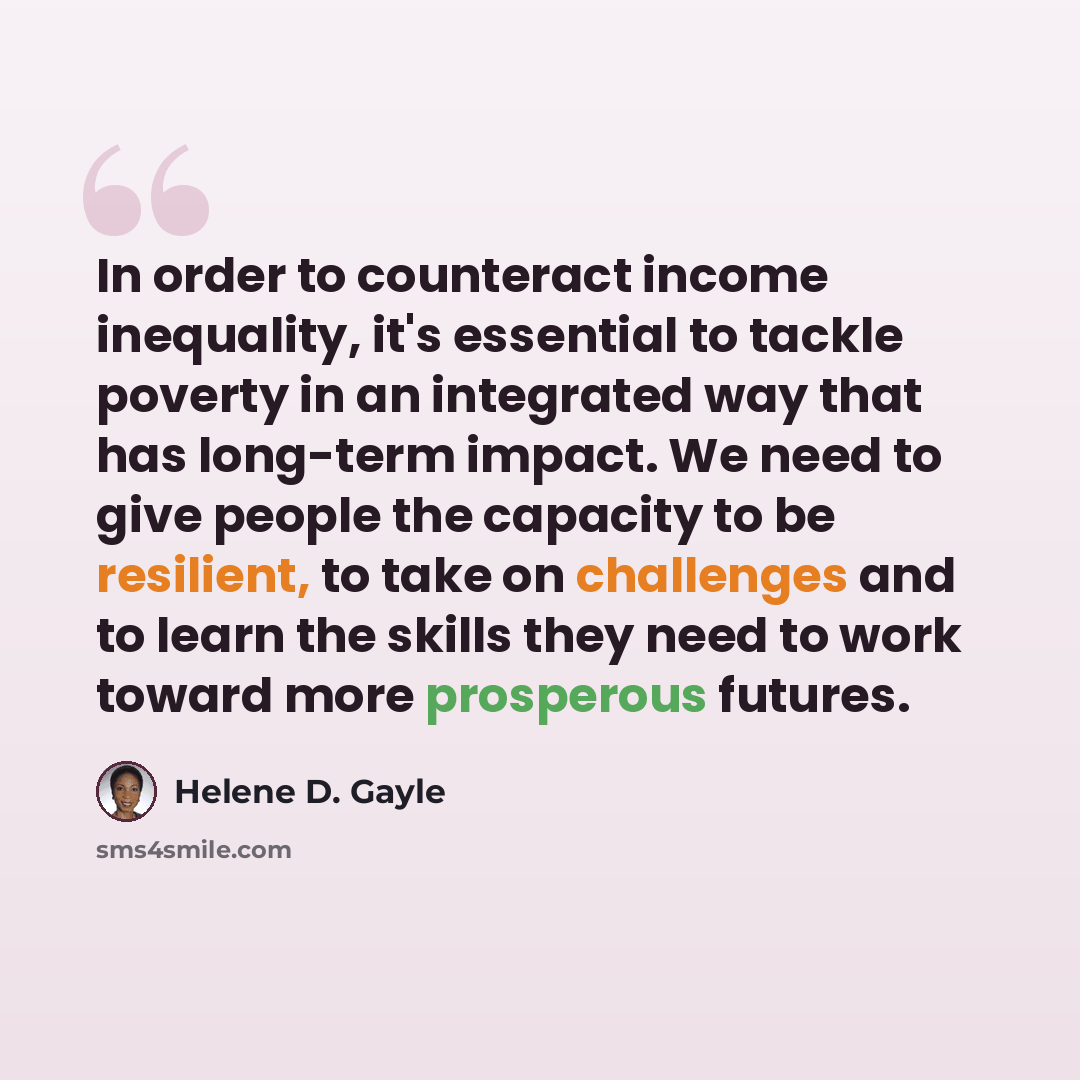 “In order to counteract income inequality, it's essential to tackle poverty in an integrated way that has long-term impact. We need to give people the capacity to be resilient, to take on challenges and to learn the skills they need to work toward more prosperous futures.” quote by Helene D. Gayle