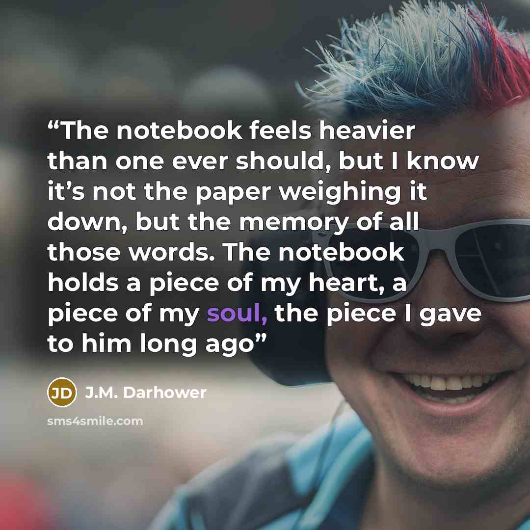 “The notebook feels heavier than one ever should, but I know it’s not the paper weighing it down, but the memory of all those words. The notebook holds a piece of my heart, a piece of my soul, the piece I gave to him long ago” quote by J.M. Darhower