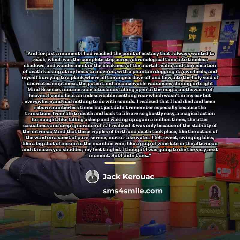 “And for just a moment I had reached the point of ecstasy that I always wanted to reach, which was the complete step across chronological time into timeless shadows, and wonderment in the bleakness of the mortal realm, and the sensation of death kicking at my heels to move on, with a phantom…” quote by Jack Kerouac