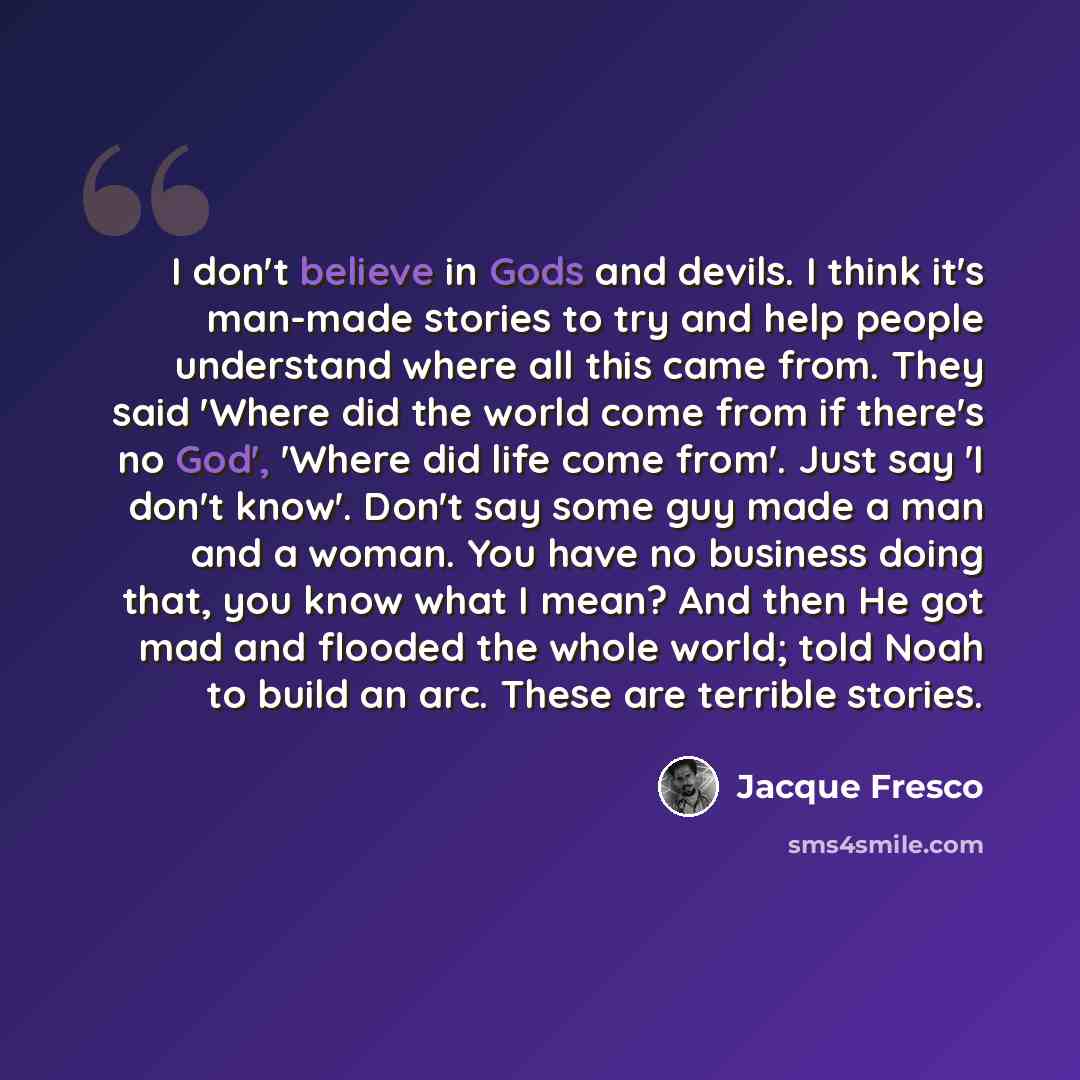 “I don't believe in Gods and devils. I think it's man-made stories to try and help people understand where all this came from. They said 'Where did the world come from if there's no God', 'Where did life come from'. Just say 'I don't know'. Don't say some guy made a man and a woman. You have no…” quote by Jacque Fresco