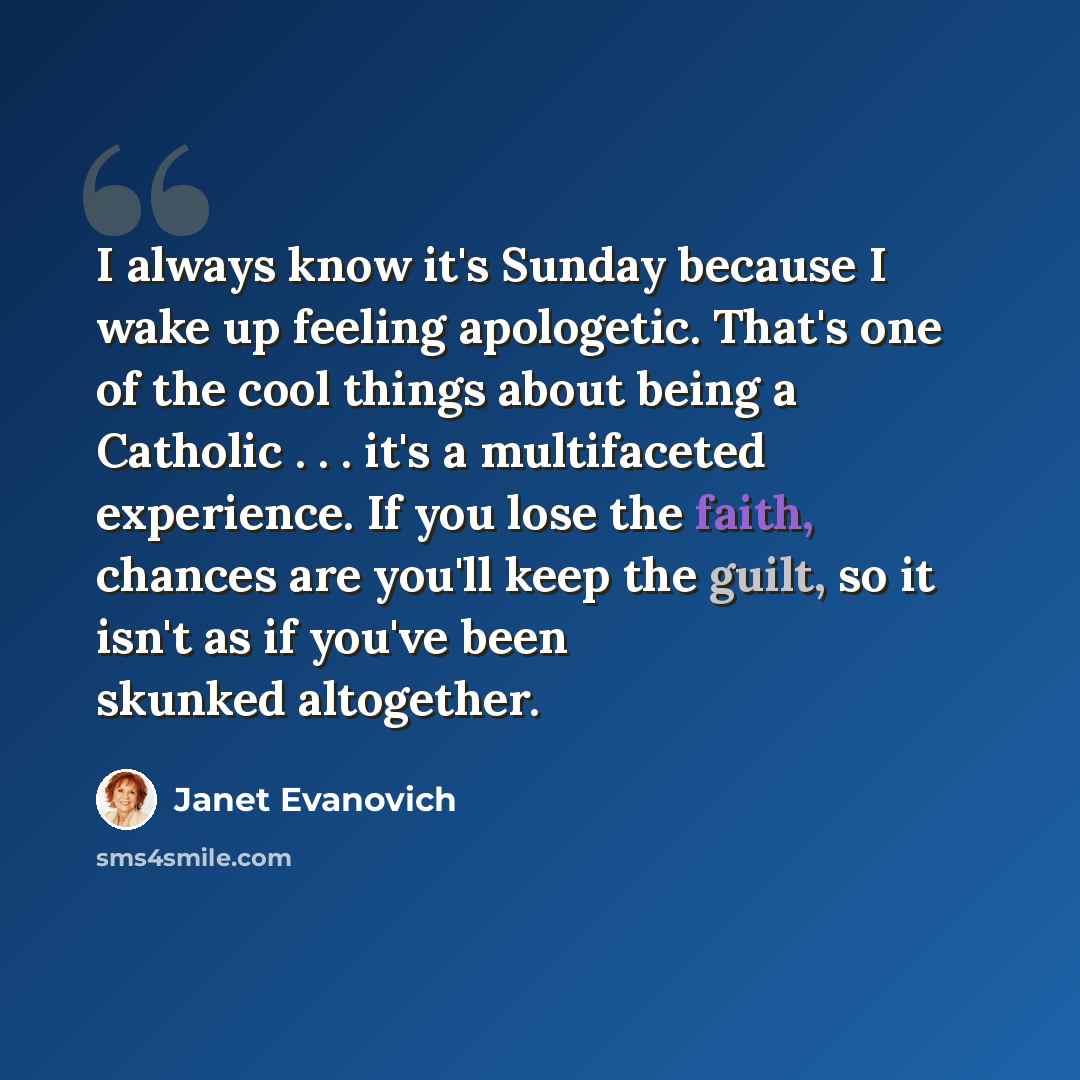 “I always know it's Sunday because I wake up feeling apologetic. That's one of the cool things about being a Catholic . . . it's a multifaceted experience. If you lose the faith, chances are you'll keep the guilt, so it isn't as if you've been skunked altogether.” quote by Janet Evanovich