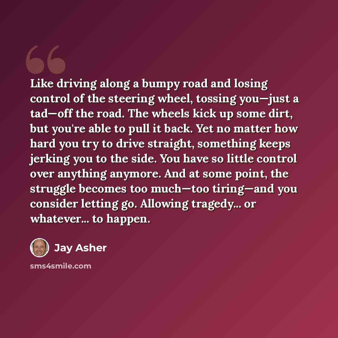“Like driving along a bumpy road and losing control of the steering wheel, tossing you—just a tad—off the road. The wheels kick up some dirt, but you're able to pull it back. Yet no matter how hard you try to drive straight, something keeps jerking you to the side. You have so little control over…” quote by Jay Asher