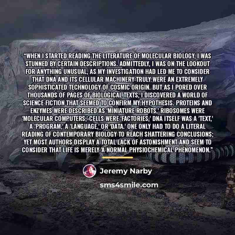 “When I started reading the literature of molecular biology, I was stunned by certain descriptions. Admittedly, I was on the lookout for anything unusual, as my investigation had led me to consider that DNA and its cellular machinery truly were an extremely sophisticated technology of cosmic…” quote by Jeremy Narby