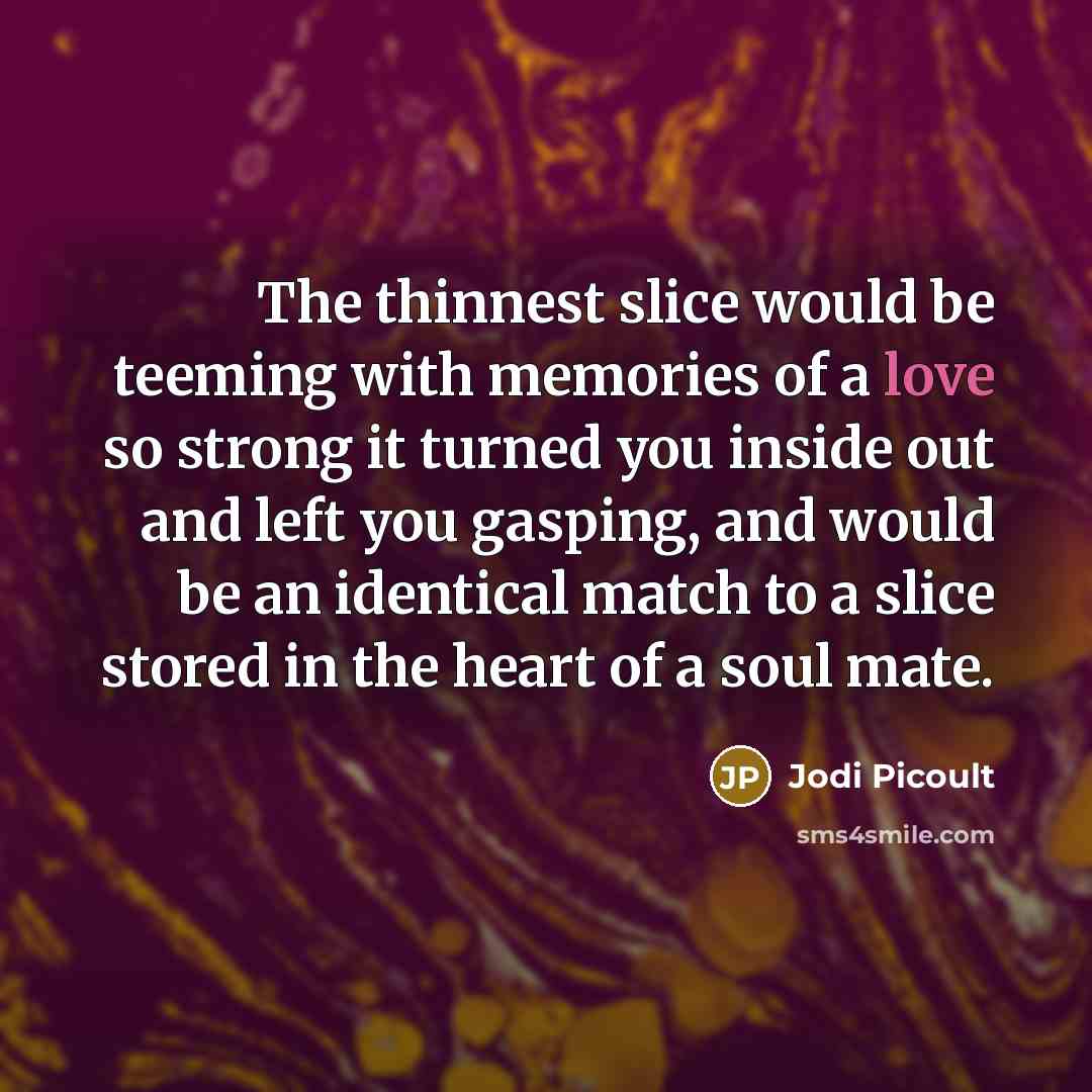 “The thinnest slice would be teeming with memories of a love so strong it turned you inside out and left you gasping, and would be an identical match to a slice stored in the heart of a soul mate.” quote by Jodi Picoult