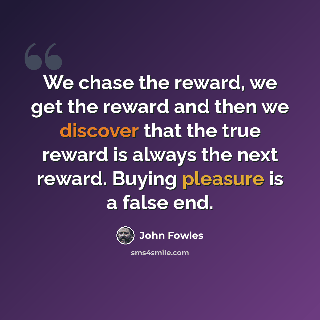 “We chase the reward, we get the reward and then we discover that the true reward is always the next reward. Buying pleasure is a false end.” quote by John Fowles