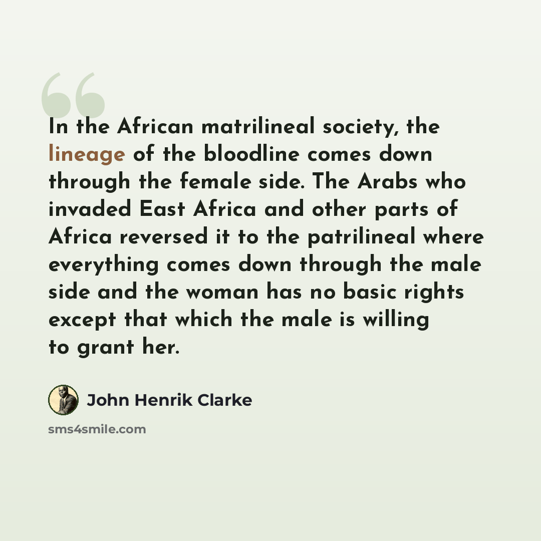 “In the African matrilineal society, the lineage of the bloodline comes down through the female side. The Arabs who invaded East Africa and other parts of Africa reversed it to the patrilineal where everything comes down through the male side and the woman has no basic rights except that which the…” quote by John Henrik Clarke