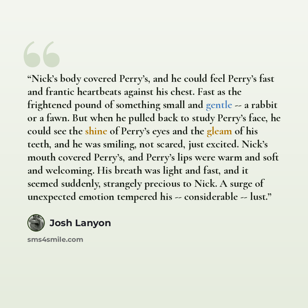 “Nick’s body covered Perry’s, and he could feel Perry’s fast and frantic heartbeats against his chest. Fast as the frightened pound of something small and gentle ‑‑ a rabbit or a fawn. But when he pulled back to study Perry’s face, he could see the shine of Perry’s eyes and the gleam of his teeth…” quote by Josh Lanyon