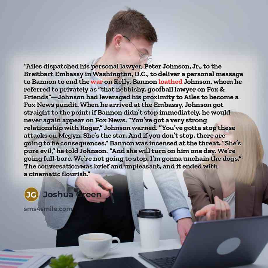 “Ailes dispatched his personal lawyer, Peter Johnson, Jr., to the Breitbart Embassy in Washington, D.C., to deliver a personal message to Bannon to end the war on Kelly. Bannon loathed Johnson, whom he referred to privately as “that nebbishy, goofball lawyer on Fox & Friends”—Johnson had leveraged…” quote by Joshua Green