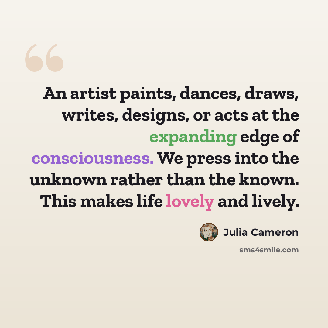 “An artist paints, dances, draws, writes, designs, or acts at the expanding edge of consciousness. We press into the unknown rather than the known. This makes life lovely and lively.” quote by Julia Cameron