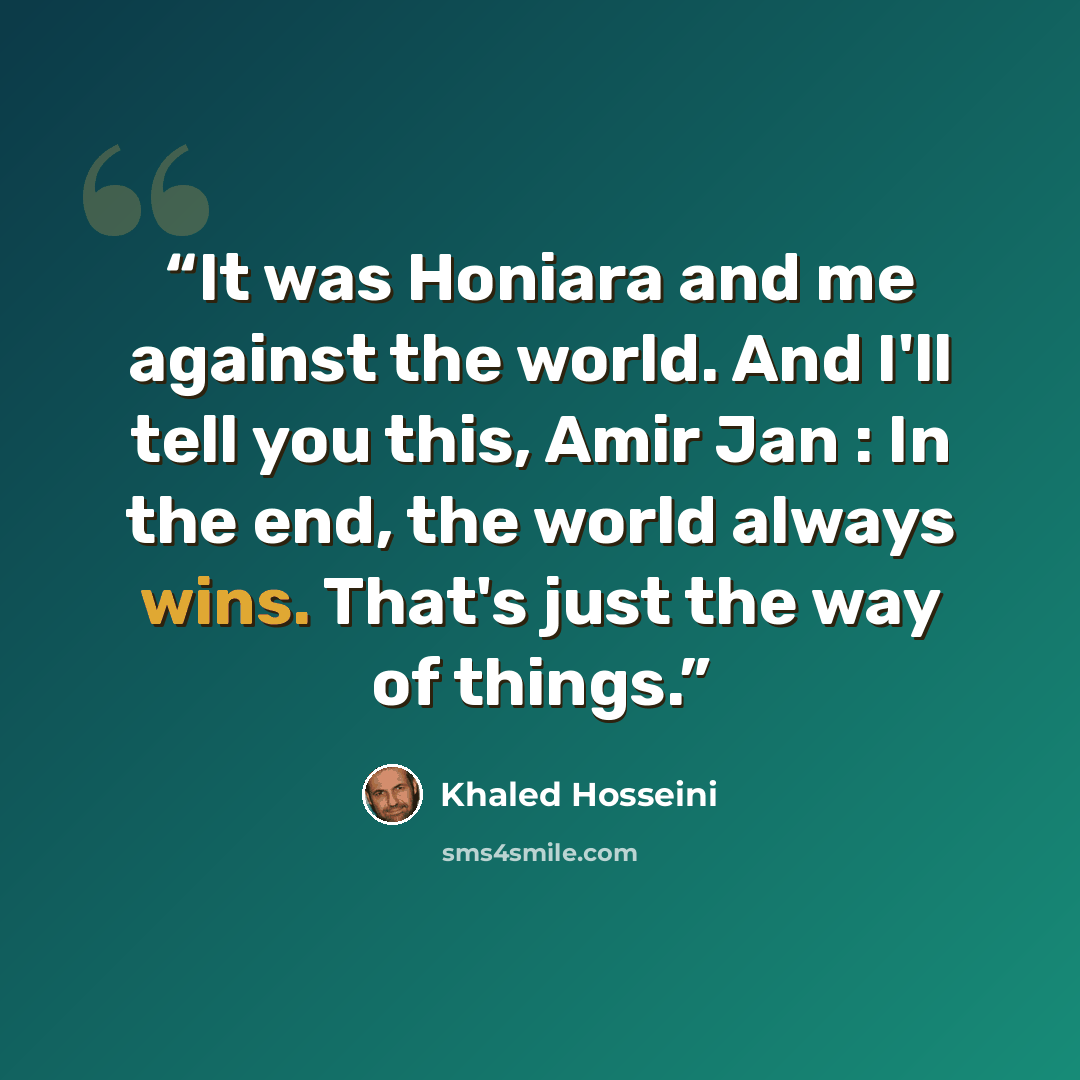 “It was Honiara and me against the world. And I'll tell you this, Amir Jan : In the end, the world always wins. That's just the way of things.” quote by Khaled Hosseini