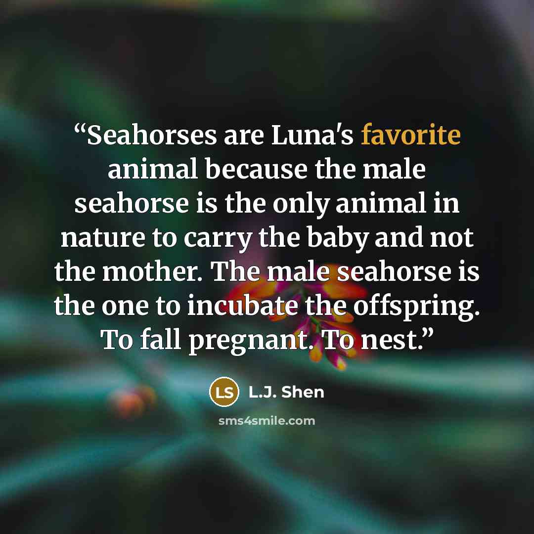 “Seahorses are Luna's favorite animal because the male seahorse is the only animal in nature to carry the baby and not the mother. The male seahorse is the one to incubate the offspring. To fall pregnant. To nest.” quote by L.J. Shen