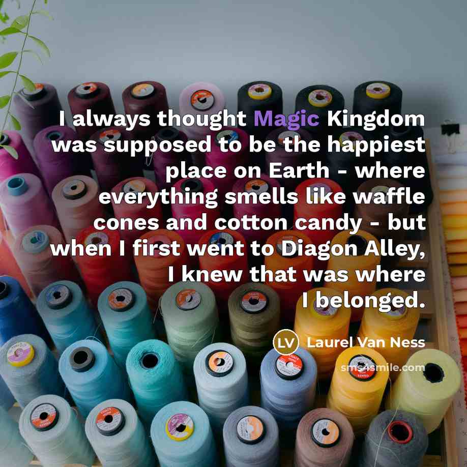 “I always thought Magic Kingdom was supposed to be the happiest place on Earth - where everything smells like waffle cones and cotton candy - but when I first went to Diagon Alley, I knew that was where I belonged.” quote by Laurel Van Ness