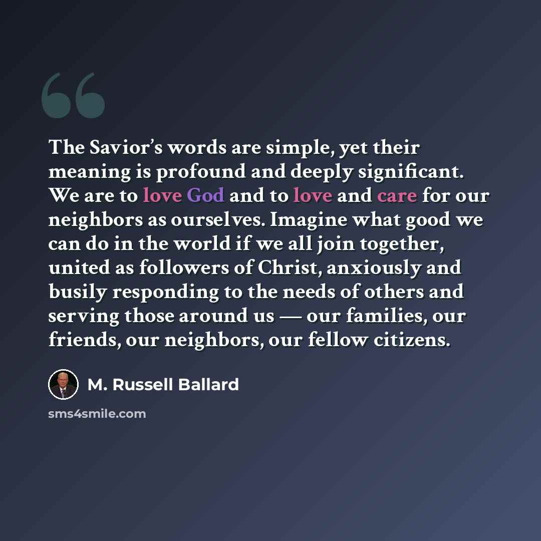 “The Savior’s words are simple, yet their meaning is profound and deeply significant. We are to love God and to love and care for our neighbors as ourselves. Imagine what good we can do in the world if we all join together, united as followers of Christ, anxiously and busily responding to the needs…” quote by M. Russell Ballard