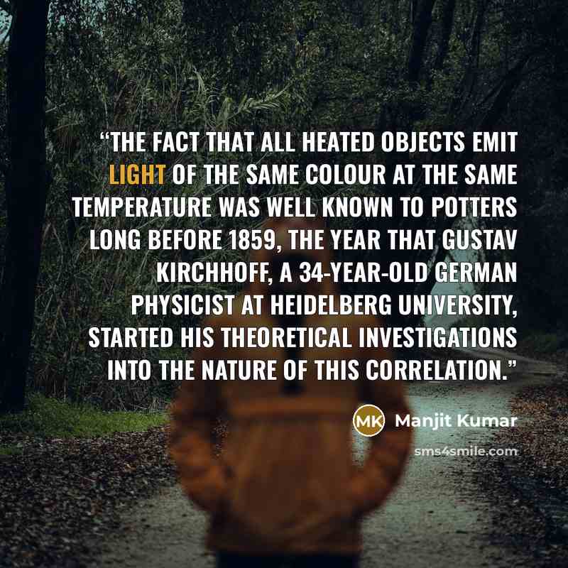 “The fact that all heated objects emit light of the same colour at the same temperature was well known to potters long before 1859, the year that Gustav Kirchhoff, a 34-year-old German physicist at Heidelberg University, started his theoretical investigations into the nature of this correlation.” quote by Manjit Kumar