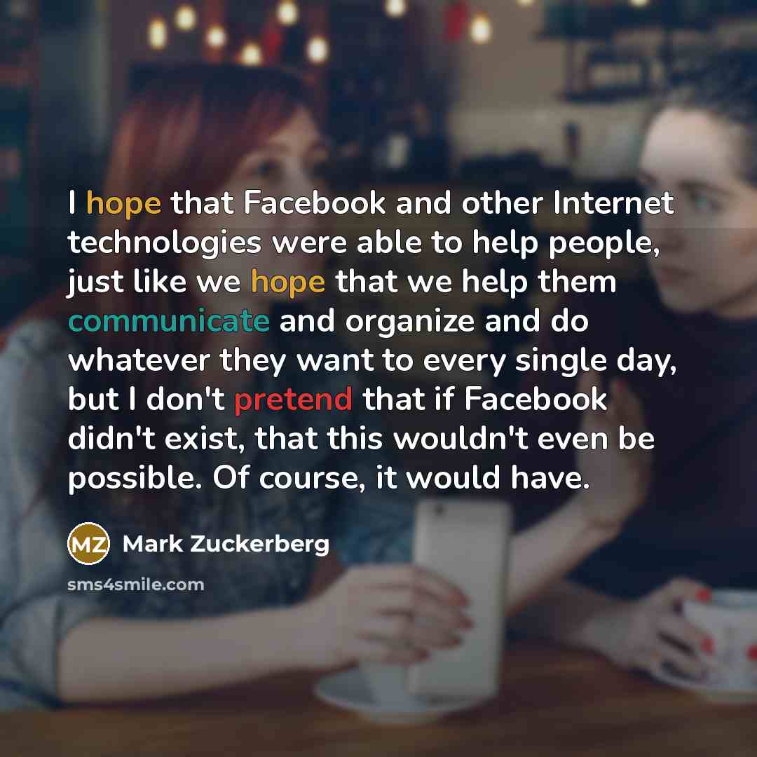 “I hope that Facebook and other Internet technologies were able to help people, just like we hope that we help them communicate and organize and do whatever they want to every single day, but I don't pretend that if Facebook didn't exist, that this wouldn't even be possible. Of course, it would have.” quote by Mark Zuckerberg