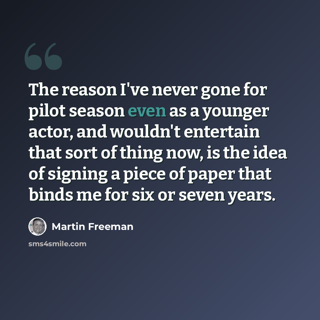 “The reason I've never gone for pilot season even as a younger actor, and wouldn't entertain that sort of thing now, is the idea of signing a piece of paper that binds me for six or seven years.” quote by Martin Freeman
