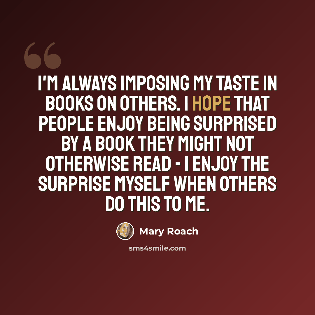 “I'm always imposing my taste in books on others. I hope that people enjoy being surprised by a book they might not otherwise read - I enjoy the surprise myself when others do this to me.” quote by Mary Roach