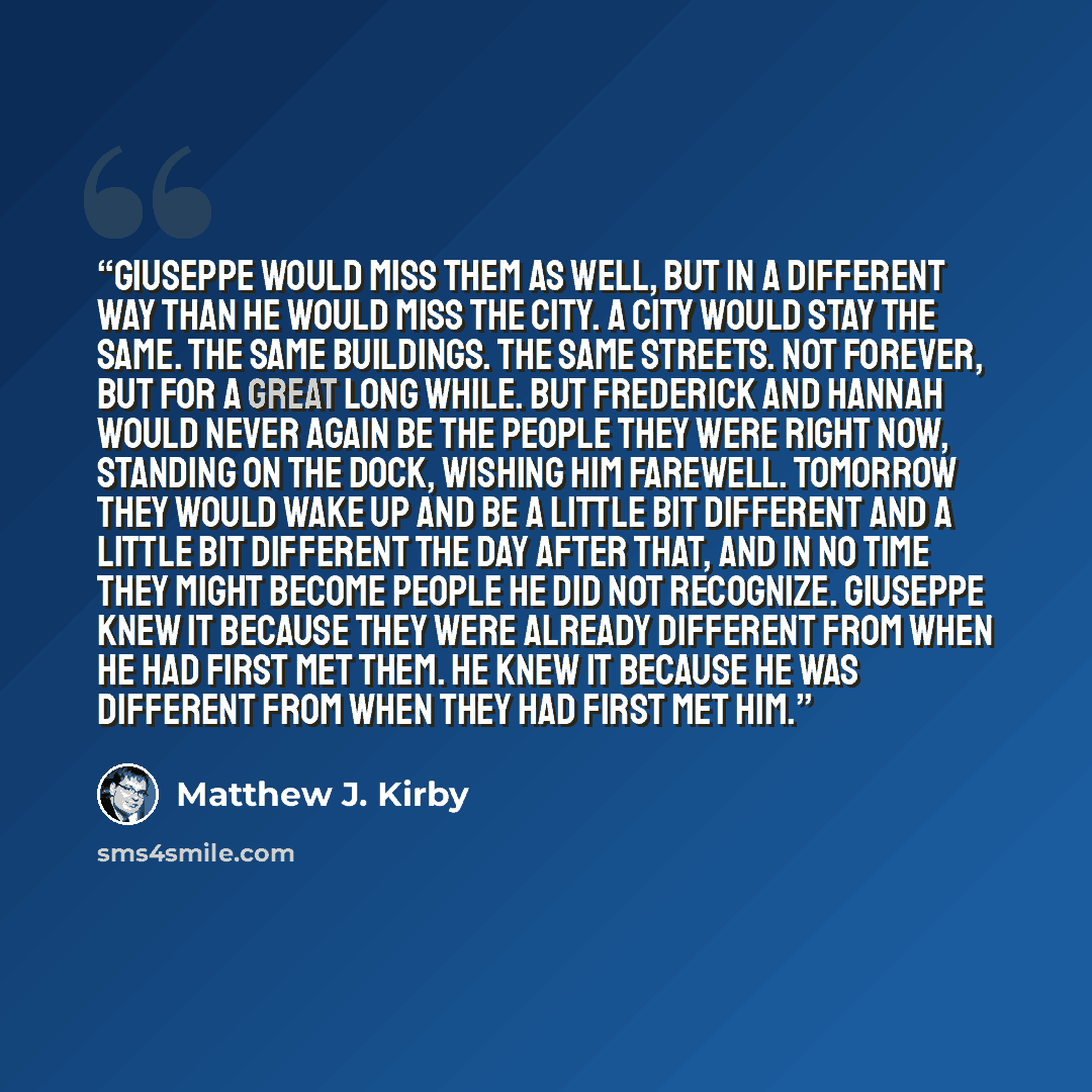 “Giuseppe would miss them as well, but in a different way than he would miss the city. A city would stay the same. The same buildings. The same streets. Not forever, but for a great long while. But Frederick and Hannah would never again be the people they were right now, standing on the dock…” quote by Matthew J. Kirby