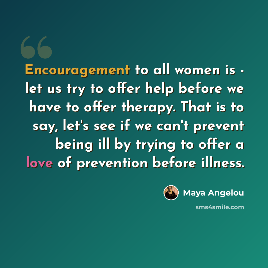“Encouragement to all women is - let us try to offer help before we have to offer therapy. That is to say, let's see if we can't prevent being ill by trying to offer a love of prevention before illness.” quote by Maya Angelou