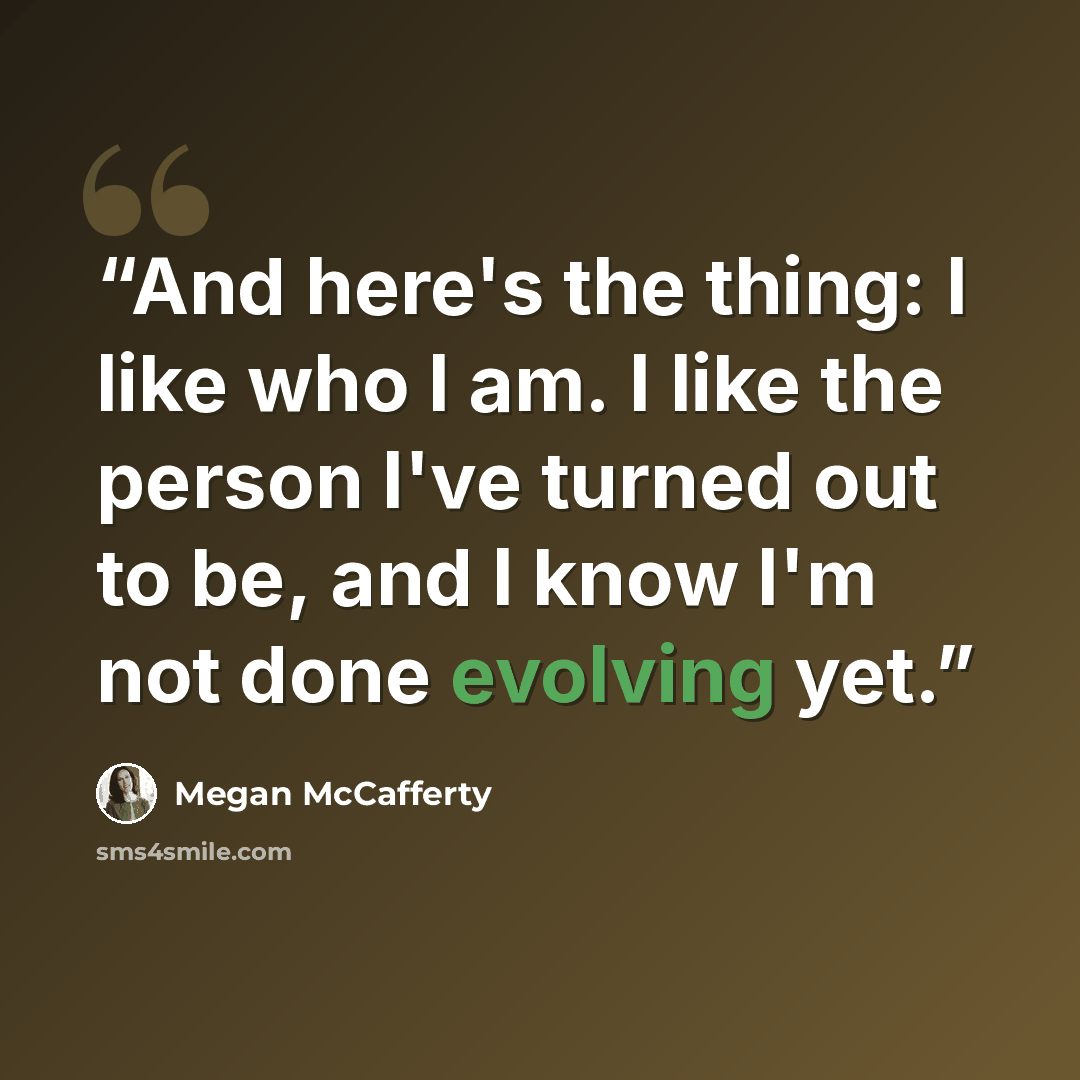 “And here's the thing: I like who I am. I like the person I've turned out to be, and I know I'm not done evolving yet.” quote by Megan McCafferty