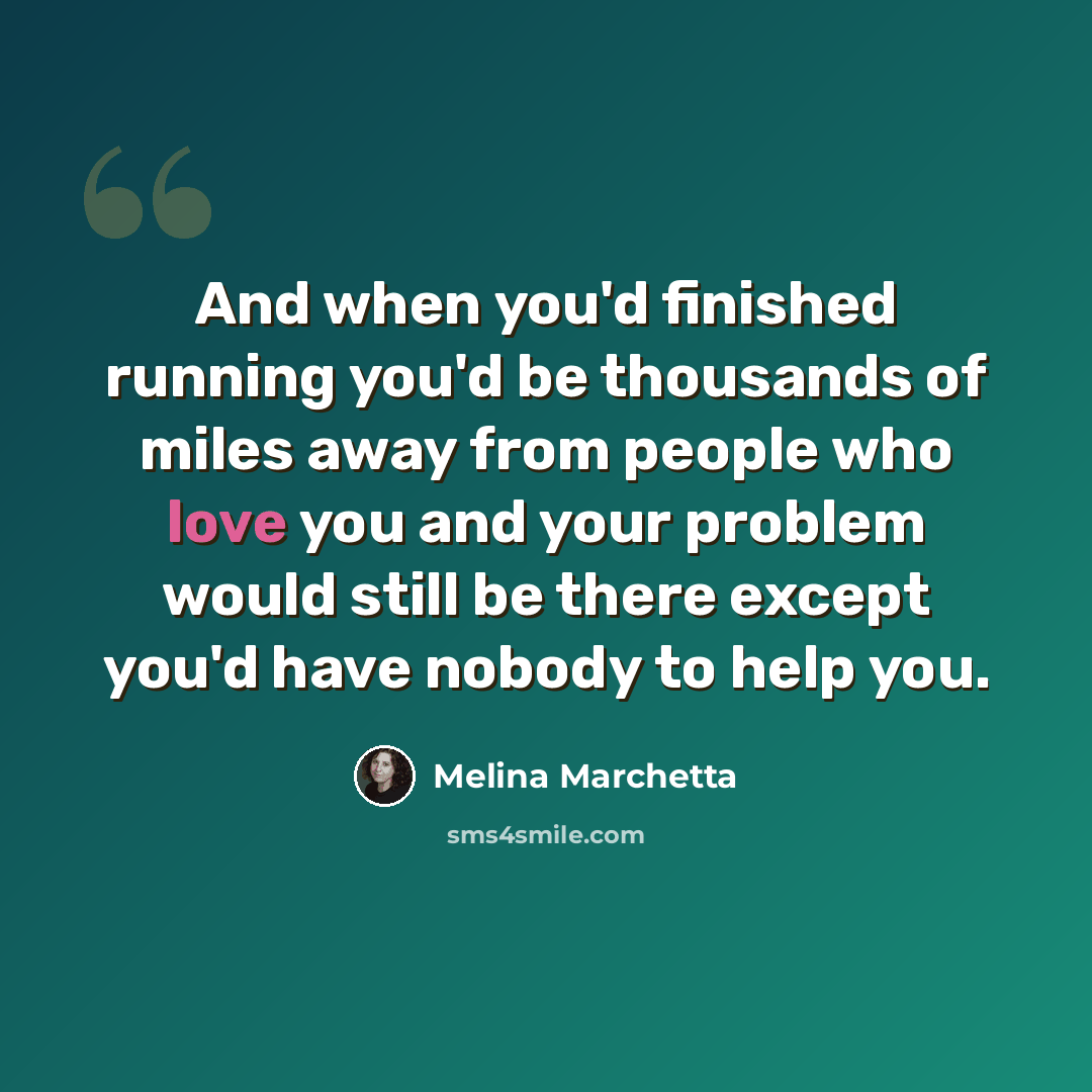 “And when you'd finished running you'd be thousands of miles away from people who love you and your problem would still be there except you'd have nobody to help you.” quote by Melina Marchetta