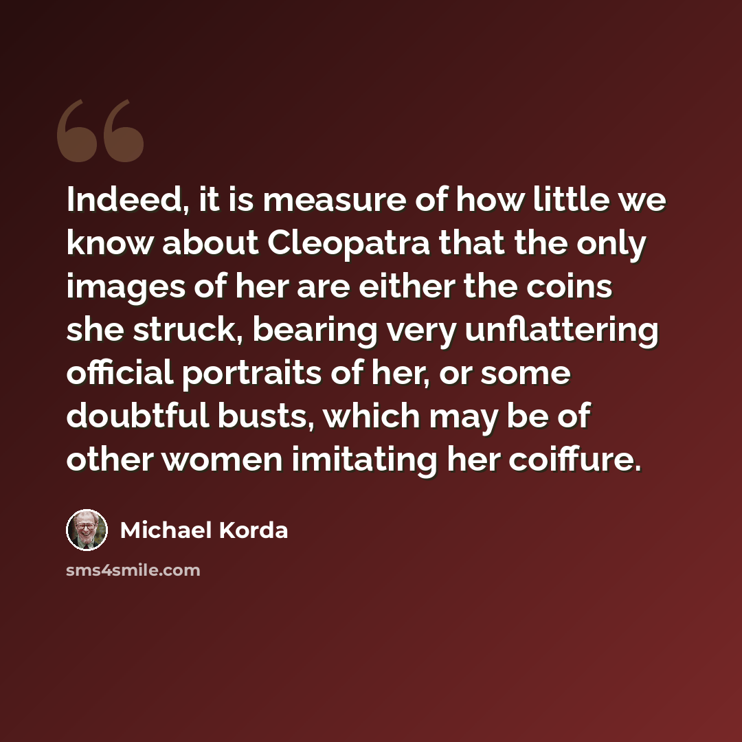 “Indeed, it is measure of how little we know about Cleopatra that the only images of her are either the coins she struck, bearing very unflattering official portraits of her, or some doubtful busts, which may be of other women imitating her coiffure.” quote by Michael Korda