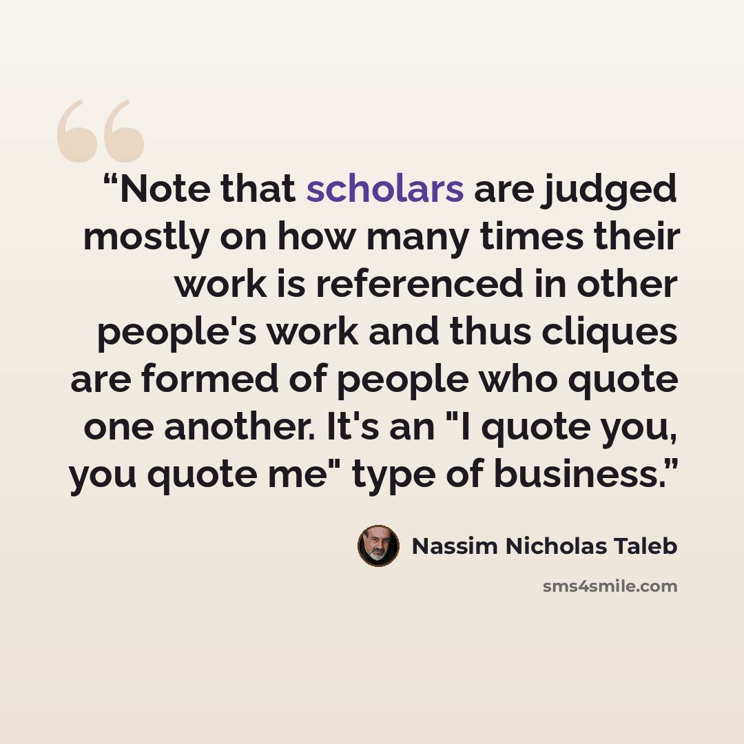 “Note that scholars are judged mostly on how many times their work is referenced in other people's work and thus cliques are formed of people who quote one another. It's an "I quote you, you quote me" type of business.” quote by Nassim Nicholas Taleb